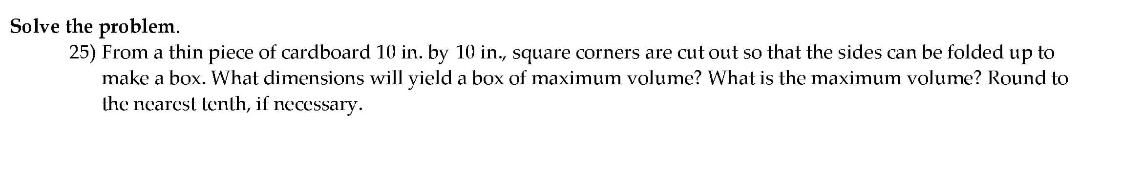 25) From a thin piece of cardboard 10 in. by 10 in., square corners are cut out so that the sides can be folded up to
make a box. What dimensions will yield a box of maximum volume? What is the maximum volume? Round to
the nearest tenth, if necessary.
