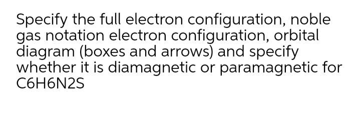 Specify the full electron configuration, noble
gas notation electron configuration, orbital
diagram (boxes and arrows) and specify
whether it is diamagnetic or paramagnetic for
C6H6N2S
