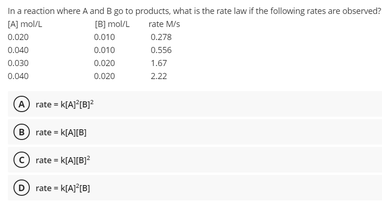 In a reaction where A and B go to products, what is the rate law if the following rates are observed?
[B] mol/L
[A] mol/L
0.020
rate M/s
0.010
0.278
0.040
0.010
0.556
0.030
0.020
1.67
0.040
0.020
2.22
A rate - kIA) (B}?
B) rate = k[A][B]
rate = k[A][B]?
O rate = k[AJ [B]
