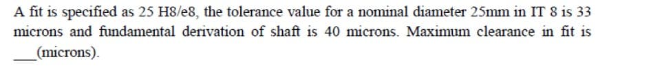 A fit is specified as 25 H8/e8, the tolerance value for a nominal diameter 25mm in IT 8 is 33
microns and fundamental derivation of shaft is 40 microns. Maximum clearance in fit is
(microns).
