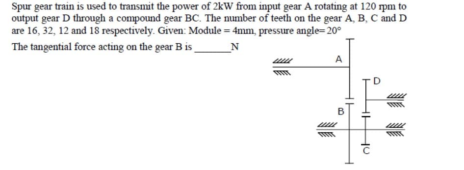 Spur gear train is used to transmit the power of 2kW from input gear A rotating at 120 rpm to
output gear D through a compound gear BC. The number of teeth on the gear A, B, C and D
are 16, 32, 12 and 18 respectively. Given: Module = 4mm, pressure angle=20°
The tangential force acting on the gear B is
N
A
D
В
