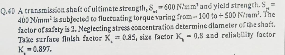 Q.40 A transmission shaft of ultimate strength, S= 600 N/mm? and yield strength. S=
400 N/mm² is subjected to fluctuating torque varing from-100 to +500 N/mm². The
factor of safety is 2. Neglecting stress concentration determine diameter of the shaft.
Take surface finish factor K 0.85, size factor K, = 0.8 and reliability factor
K = 0.897.
