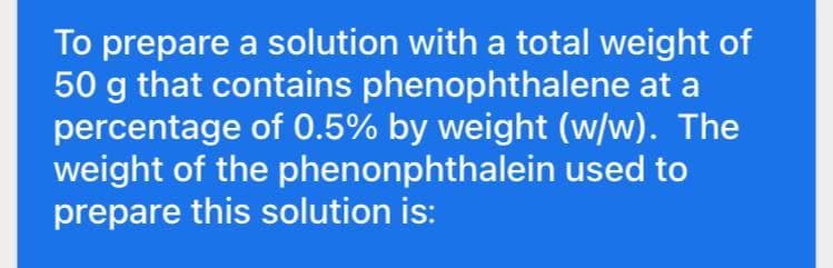 To prepare a solution with a total weight of
50 g that contains phenophthalene at a
percentage of 0.5% by weight (w/w). The
weight of the phenonphthalein used to
prepare this solution is:
