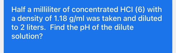 Half a milliliter of concentrated HCI (6) with
a density of 1.18 g/ml was taken and diluted
to 2 liters. Find the pH of the dilute
solution?
