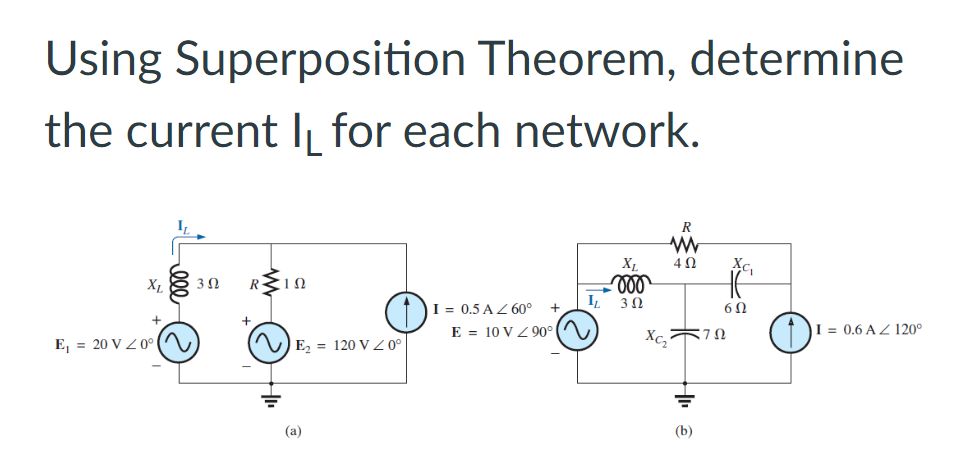 Using Superposition Theorem, determine
the current I for each network.
R
www
XL
402
X₁
3 Ω
R ΣΙΩ
voo
IL 302
I = 0.5 AZ 60°
+
E 10 VZ90°
I= 0.6 AZ 120°
E₁ = 20 V / 0°
E₂ = 120 V 20⁰
(a)
=722
Xc₂
(b)
AC₁
60