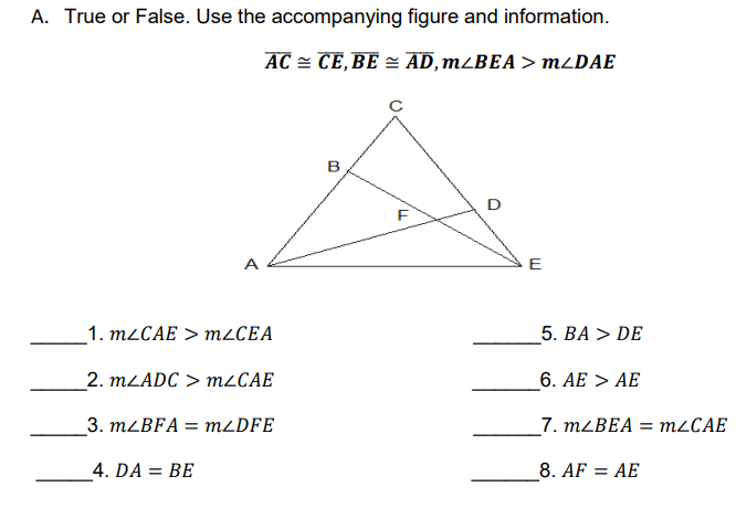 A. True or False. Use the accompanying figure and information.
AC = CE,BE = AD, m¿BEA> MDAE
в
D
E
_1. M2CAE > M2CEA
5. BA > DE
_2. MLADC > MLCAE
6. AE > AE
3. MLBFA = M2DFE
7. M2BEA =
M2CAE
4. DA = BE
8. AF = AE
