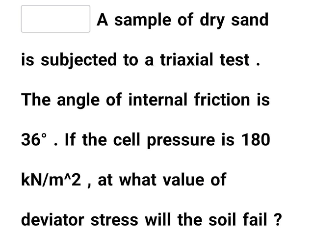 A sample of dry sand
is subjected to a triaxial test .
The angle of internal friction is
36° . If the cell pressure is 180
kN/m^2 , at what value of
deviator stress will the soil fail ?
