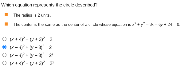 Which equation represents the circle described?
The radius is 2 units.
The center is the same as the center of a circle whose equation is x² + y² - 8x - 6y + 24 = 0.
(x + 4)² + (y + 3)² = 2
(x-4)² + (y - 3)² = 2
O (x-4)² + (y - 3)² = 2²
O (x+4)² + (y + 3)² = 2²