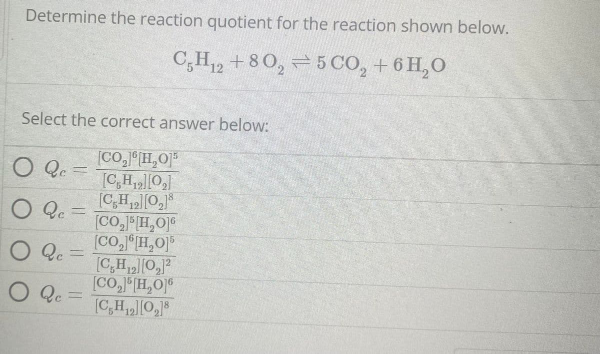 Determine the reaction quotient for the reaction shown below.
C5H₁2 +80₂5 CO₂ + 6H₂O
12
2
2
Select the correct answer below:
[CO,][H,O]*
[C,H₁₂][0₂]
15
[C,H₁₂][0₂]8
O Qc =
O Qc =
O Qc
O Qc =
[CO,]5[H,O]6
[CO,][H,O]*
[C,H₁2][0₂]²
12.
[CO₂]5 [H₂O16
[C,H₁2][0₂]8
12.
18