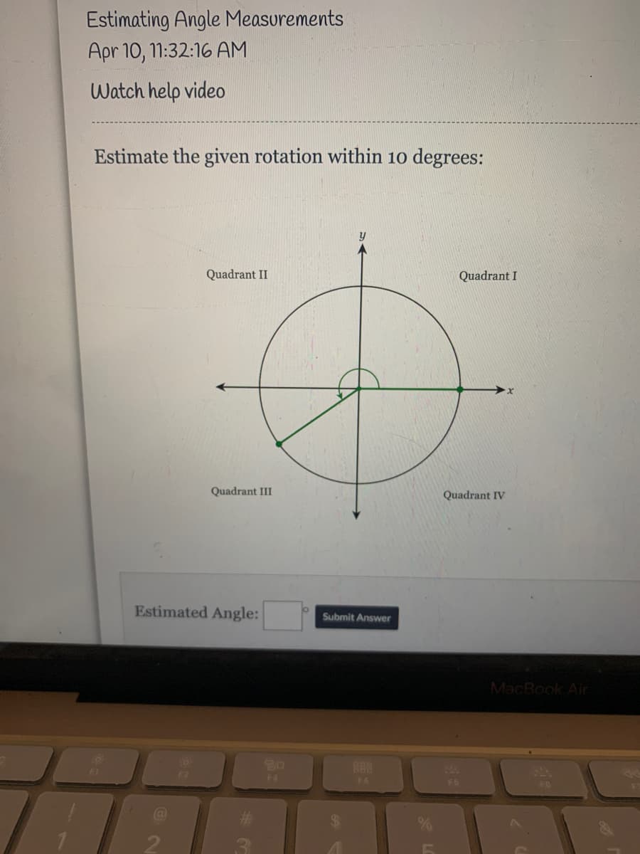 Estimating Angle Measurements
Apr 10, 11:32:16 AM
Watch help video
Estimate the given rotation within 10 degrees:
y
Quadrant II
Quadrant I
Quadrant III
Quadrant IV
Estimated Angle:
Submit Answer
MacBook Air
80
F3
88
F4
FB
FO
