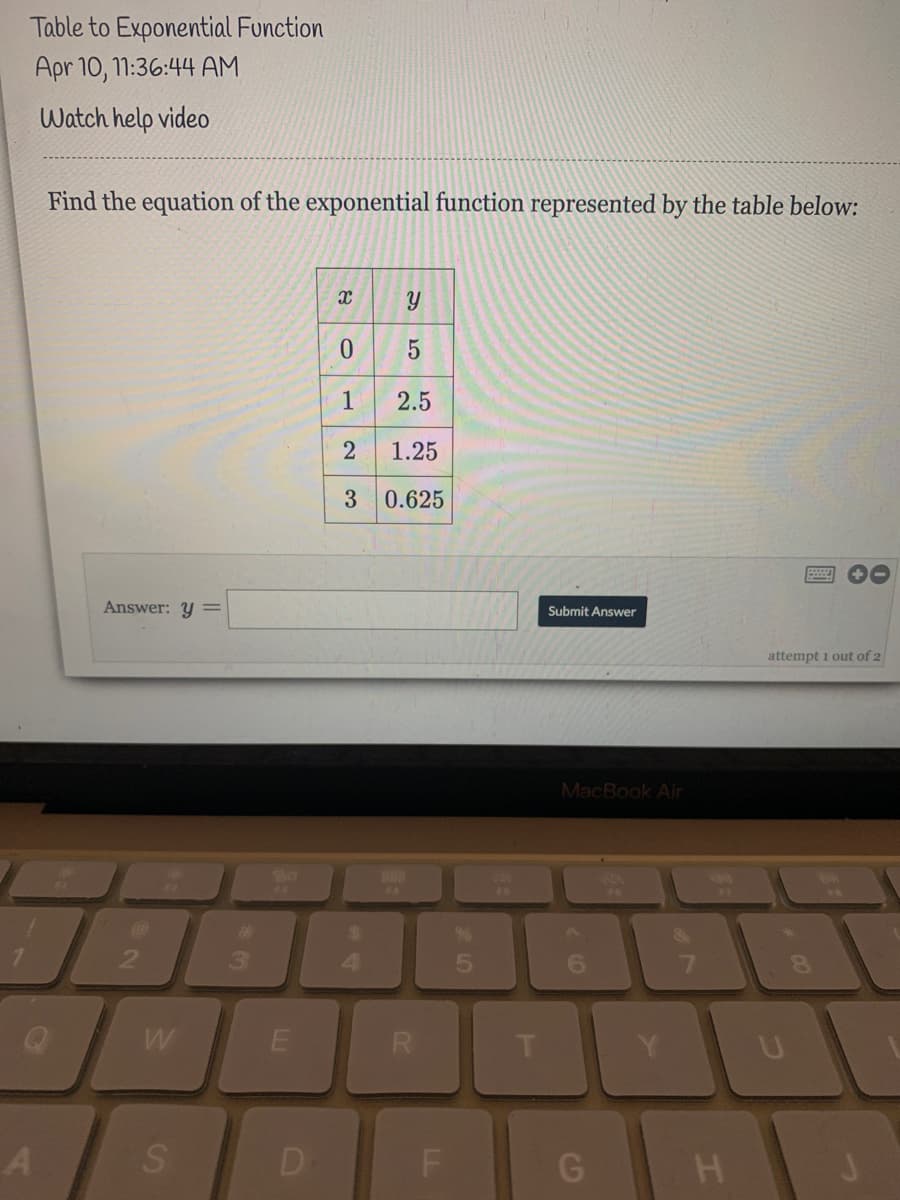 Table to Exponential Function
Apr 10, 1:36:44 AM
Watch help video
Find the equation of the exponential function represented by the table below:
1
2.5
2
1.25
3 0.625
Answer: y =
Submit Answer
attempt i out of 2
MacBook Air
FA
F6
%23
$4
4.
6.
7.
8.
W
R
D
F
5
