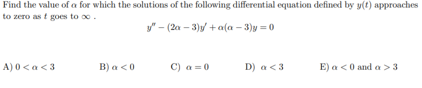 Find the value of a for which the solutions of the following differential equation defined by y(t) approaches
to zero as t goes to o.
y" – (2a – 3)y +a(a – 3)y = 0
A) 0<α <3
B) a < 0
C) a = 0
D) a < 3
Ε ) α<0 and α >3
