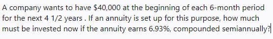 A company wants to have $40,000 at the beginning of each 6-month period
for the next 4 1/2 years. If an annuity is set up for this purpose, how much
must be invested now if the annuity earns 6.93%, compounded semiannually?
