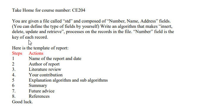 Take Home for course number: CE204
You are given a file called “std" and composed of “Number, Name, Address" fields.
(You can define the type of fields by yourself) Write an algorithm that makes "insert,
delete, update and retrieve", processes on the records in the file. “Number" field is the
key of each record.
Here is the template of report:
Steps Actions
1
Name of the report and date
Author of report
Literature review
2
3.
Your contribution
Explanation algorithm and sub algorithms
Summary
4.
5
6
7.
Future advice
8.
References
Good luck.
