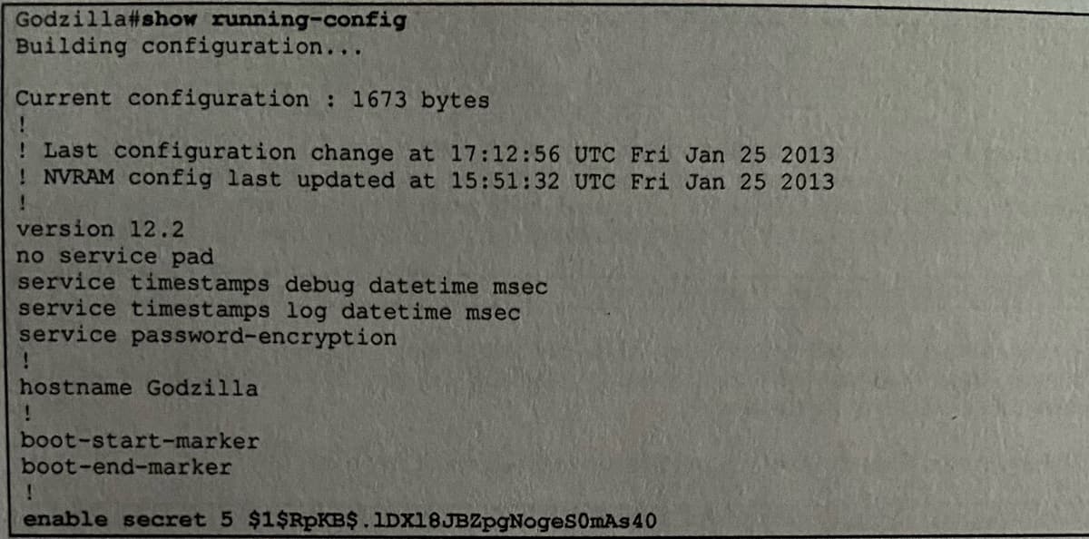 Godzilla #show running-config
Building configuration...
Current configuration : 1673 bytes
! Last configuration change at 17:12:56 UTC Fri Jan 25 2013
! NVRAM config last updated at 15:51:32 UTC Fri Jan 25 2013
!
version 12.2
no service pad
service timestamps debug datetime msec
service timestamps log datetime msec
service password-encryption
!
hostname Godzilla
!
boot-start-marker
boot-end-marker
!
enable secret 5 $1$RpKB$.1DX18JBZpgNoges0mAs 40