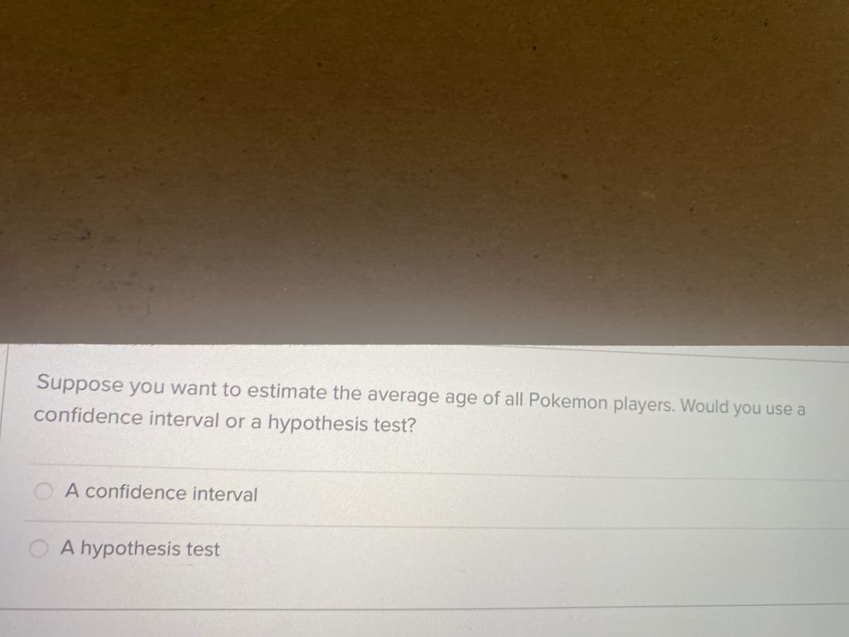 Suppose you want to estimate the average age of all Pokemon players. Would you use a
confidence interval or a hypothesis test?
O A confidence interval
O A hypothesis test
