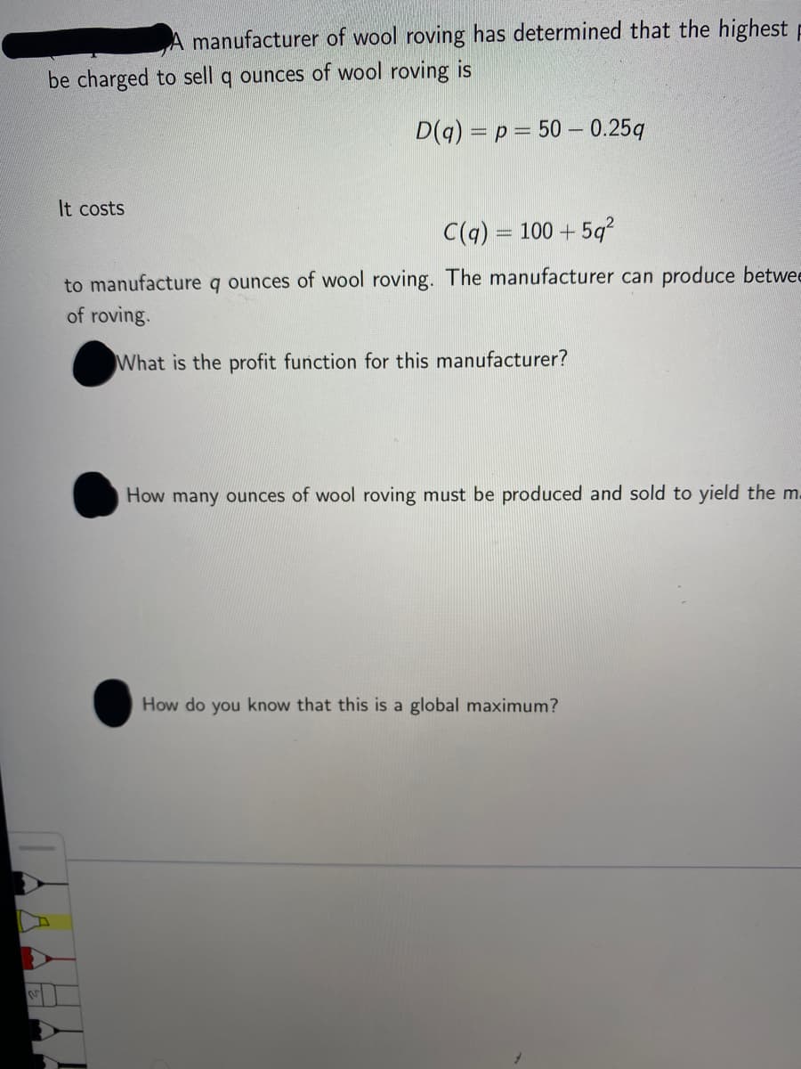 manufacturer of wool roving has determined that the highest p
be charged to sell q ounces of wool roving is
D(g) = p= 50 – 0.25q
It costs
C(q) = 100 + 5q?
to manufacture q ounces of wool roving. The manufacturer can produce betwee
of roving.
What is the profit function for this manufacturer?
How many ounces of wool roving must be produced and sold to yield the m.
How do you know that this is a global maximum?
