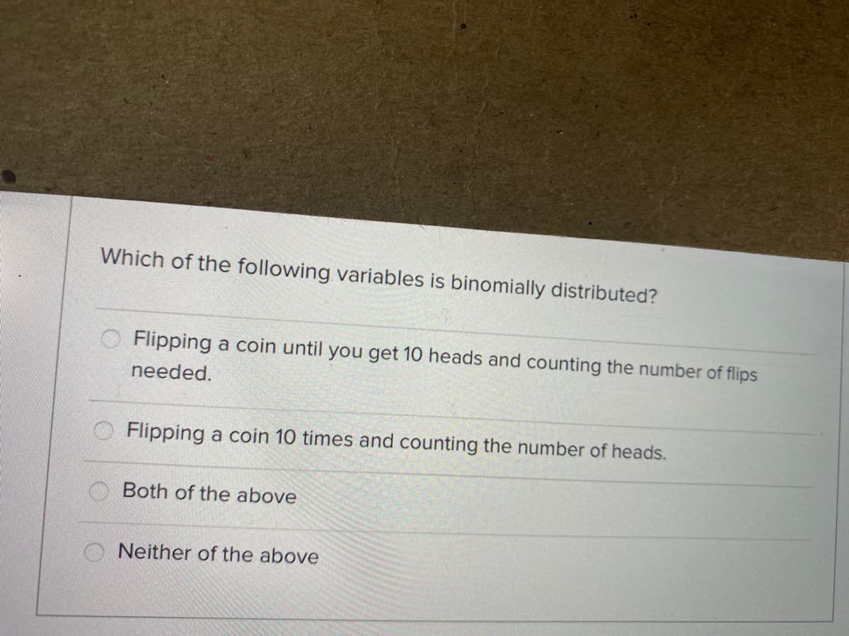 Which of the following variables is binomially distributed?
Flipping a coin until you get 10 heads and counting the number of flips
needed.
Flipping a coin 10 times and counting the number of heads.
Both of the above
Neither of the above

