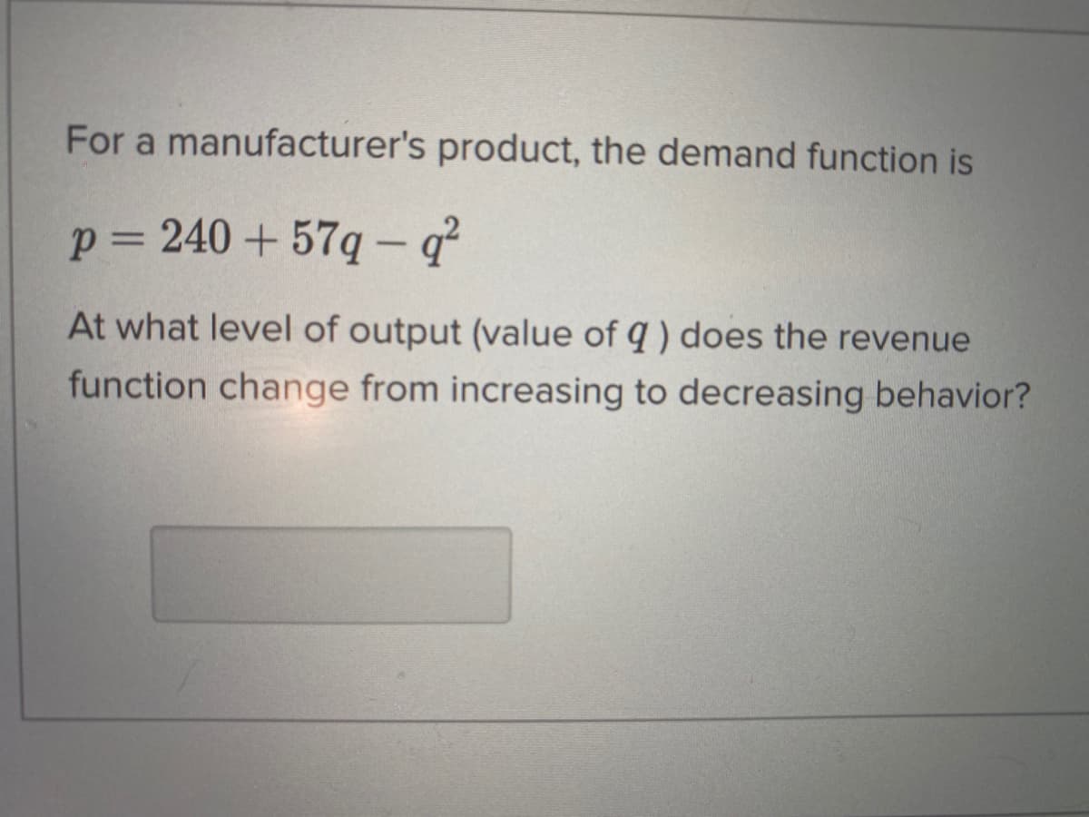 For a manufacturer's product, the demand function is
p= 240 + 57q- q
At what level of output (value of q ) does the revenue
function change from increasing to decreasing behavior?
