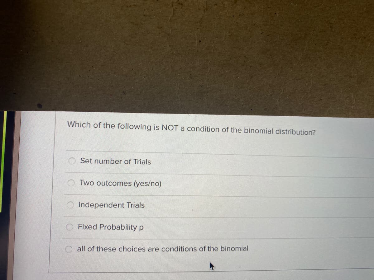 Which of the following is NOT a condition of the binomial distribution?
Set number of Trials
Two outcomes (yes/no)
O Independent Trials
Fixed Probability p
O all of these choices are conditions of the binomial
