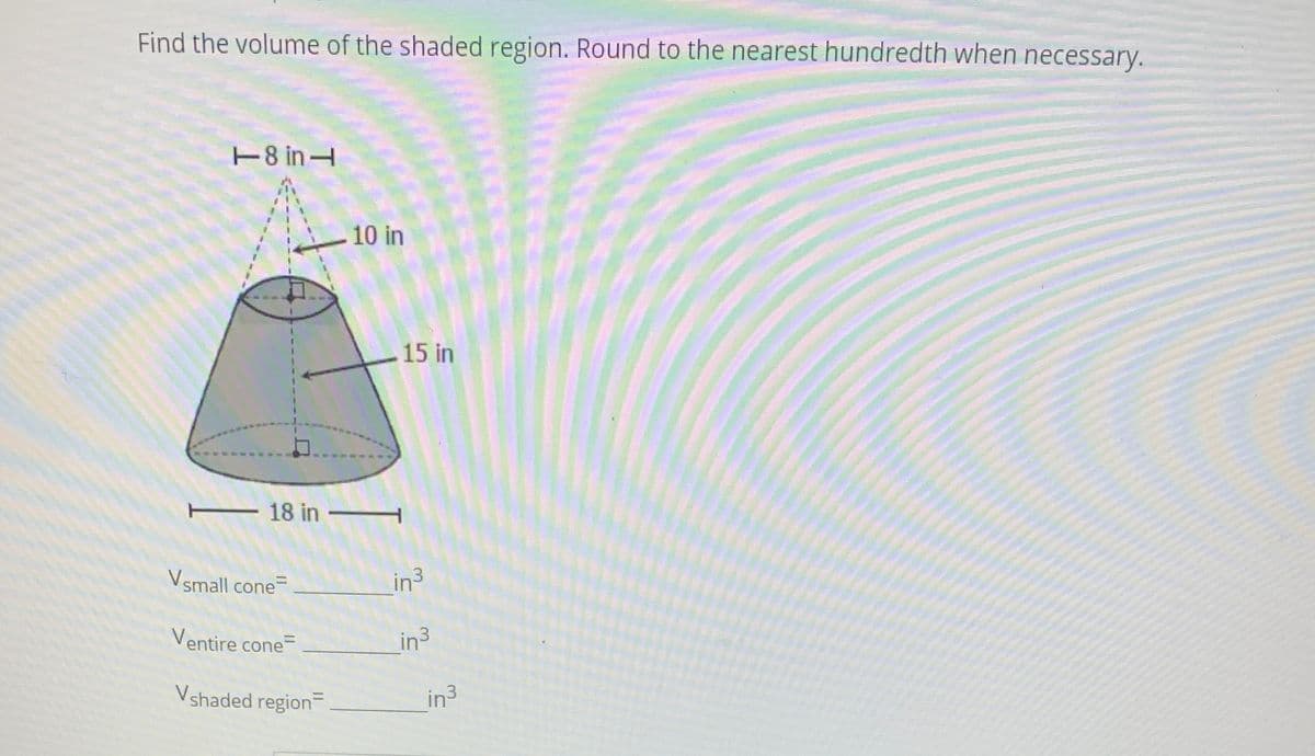 Find the volume of the shaded region. Round to the nearest hundredth when necessary.
T8 in
10 in
15 in
18 in
Vsmall cone
in3
Ventire cone=
in3
Vshaded region
in3
