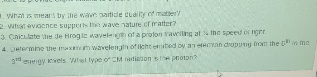 1. What is meant by the wave particle duality of matter?
2. What evidence supports the wave nature of matter?
3. Calculate the de Broglie wavelength of a proton travelling at the speed of light.
4. Determine the maximum wavelength of light emitted by an electron dropping from the 6th to the
3rd energy levels. What type of EM radiation is the photon?
