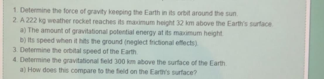 1. Determine the force of gravity keeping the Earth in its orbit around the sun.
2. A 222 kg weather rocket reaches its maximum height 32 km above the Earth's surface.
a) The amount of gravitational potential energy at its maximum height.
b) Its speed when it hits the ground (neglect frictional effects).
3. Determine the orbital speed of the Earth.
4. Determine the gravitational field 300 km above the surface of the Earth.
a) How does this compare to the field on the Earth's surface?