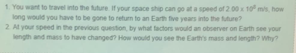 1. You want to travel into the future. If your space ship can go at a speed of 2.00 x 10² m/s, how
long would you have to be gone to return to an Earth five years into the future?
2. At your speed in the previous question, by what factors would an observer on Earth see your
length and mass to have changed? How would you see the Earth's mass and length? Why?