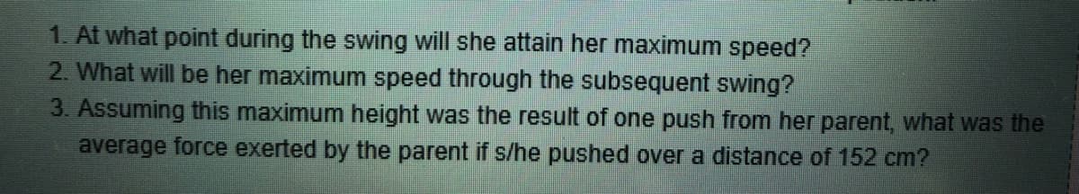 1. At what point during the swing will she attain her maximum speed?
2. What will be her maximum speed through the subsequent swing?
3. Assuming this maximum height was the result of one push from her parent, what was the
average force exerted by the parent if s/he pushed over a distance of 152 cm?