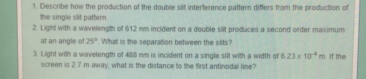 1. Describe how the production of the double slit interference pattern differs from the production of
the single slit pattern.
2. Light with a wavelength of 612 nm incident on a double slit produces a second order maximum
at an angle of 25°. What is the separation between the slits?
3. Light with a wavelength of 488 nm is incident on a single slit with a width of 6.23 x 10-4 m. If the
screen is 2.7 m away, what is the distance to the first antinodal line?