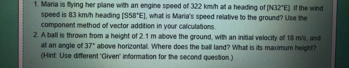 1. Maria is flying her plane with an engine speed of 322 km/h at a heading of [N32°E]. If the wind
speed is 83 km/h heading [S58°E], what is Maria's speed relative to the ground? Use the
component method of vector addition in your calculations.
2. A ball is thrown from a height of 2.1 m above the ground, with an initial velocity of 18 m/s, and
at an angle of 37° above horizontal. Where does the ball land? What is its maximum height?
(Hint: Use different 'Given' information for the second question.)