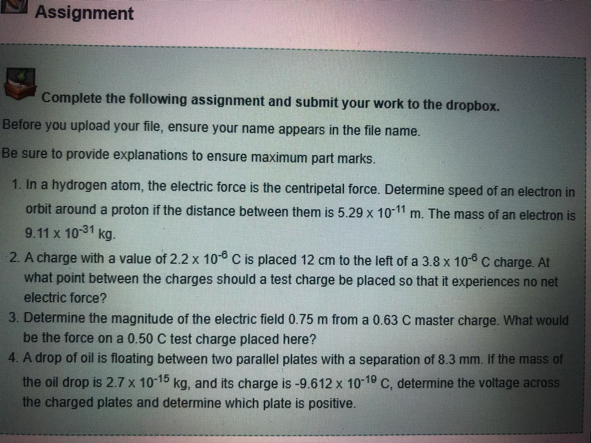 Assignment
Complete the following assignment and submit your work to the dropbox.
Before you upload your file, ensure your name appears in the file name.
Be sure to provide explanations to ensure maximum part marks.
1. In a hydrogen atom, the electric force is the centripetal force. Determine speed of an electron in
orbit around a proton if the distance between them is 5.29 x 10-¹1 m. The mass of an electron is
9.11 x 10-31 kg.
2. A charge with a value of 2.2 x 10-6 C is placed 12 cm to the left of a 3.8 x 10-6 C charge. At
what point between the charges should a test charge be placed so that it experiences no net
electric force?
3. Determine the magnitude of the electric field 0.75 m from a 0.63 C master charge. What would
be the force on a 0.50 C test charge placed here?
4. A drop of oil is floating between two parallel plates with a separation of 8.3 mm. If the mass of
the oil drop is 2.7 x 10-15 kg, and its charge is -9.612 x 10-19 C, determine the voltage across
the charged plates and determine which plate is positive.