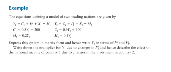 Example
The equations defining a model of two trading nations are given by
Y, = C, + If + X, – M, Y, = C, + Iț + X; – M;
C, = 0.8Y, + 200
C; = 0.9Y; + 100
%3D
м, — 0.2Y,
M2 = 0.1Y,
Express this system in matrix form and hence write Y, in terms of I'† and 14.
Write down the multiplier for Y, due to changes in 1 and hence describe the effect on
the national income of country 1 due to changes in the investment in country 2.
