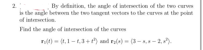2.
By definition, the angle of intersection of the two curves
is the angle between the two tangent vectors to the curves at the point
of intersection.
Find the angle of intersection of the curves
ri(t) = (t, 1 – t, 3 + t?) and r2(s) = (3 – s, s – 2, s2).
%3D
