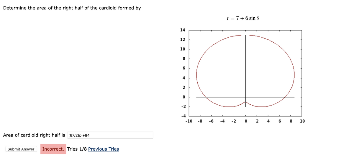Determine the area of the right half of the cardioid formed by
r = 7+6 sin 0
14
12
10
8
6
4
2
-2
-4
-10
-8
-6
-4
-2
2
6.
10
Area of cardioid right half is (67/2)pi+84
Submit Answer
Incorrect. Tries 1/8 Previous Tries
