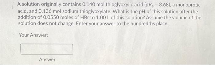 A solution originally contains 0.140 mol thioglyoxylic acid (pKa 3.68), a monoprotic
acid, and 0.136 mol sodium thioglyoxylate. What is the pH of this solution after the
addition of 0.0550 moles of HBr to 1.00 L of this solution? Assume the volume of the
solution does not change. Enter your answer to the hundredths place.
Your Answer:
Answer
