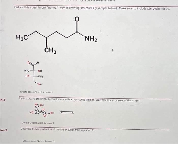 Redraw this sugar in our "normal" way of drawing structures (example below). Make sure to include stereochemistry.
H3C
NH2
ČH3
H3C-
OH
но
CH3
HO,
Create OscerSketch Answer 1
Cyclic sugars are often in equilibrium with a non-cyclic isomer. Draw the linear isomer of this sugar.
in 2
OH OH
но
он
он
Create OscerSketch Answer 2
Draw the Fisher projection of the linear sugar from question 2.
ion 3
Create OscerSketch Answer 3
