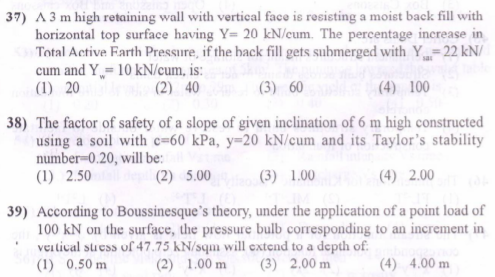 37) A 3 m high retaining wall with vertical face is resisting a moist back fill with
horizontal top surface having Y= 20 kN/cum. The percentage increase in
Total Active Earth Pressure, if the back fill gets submerged with Y=22 kN/
cum and Y= 10 kN/cum, is:
(1) 20
(2) 40
(3) 60
(4) 100
38) The factor of safety of a slope of given inclination of 6 m high constructed
using a soil with c=60 kPa, y=20 kN/cum and its Taylor's stability
number-0.20, will be:
(1) 2.50
(2) 5.00
(3) 1.00
(4) 2.00
39) According to Boussinesque's theory, under the application of a point load of
100 kN on the surface, the pressure bulb corresponding to an increment in
veitical stuess of 47.75 kN/sqm will extend to a depth of.
(1) 0.50 m
(2) 1.00 m
(3) 2.00 m
(4) 4.00 m
