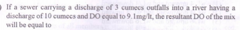 If a sewer carrying a discharge of 3 cumecs outfalls into a river having a
discharge of 10 cumecs and DO equal to 9.1mg/lt, the resultant DO of the mix
will be equal to
