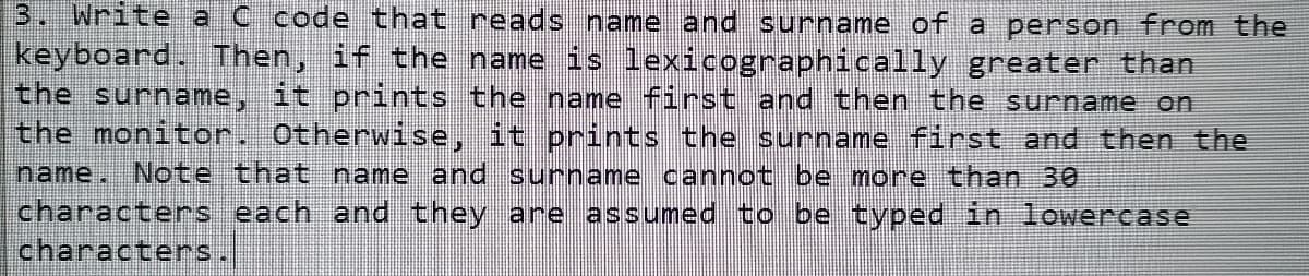 3. Write a C code that reads name and surname of a person from the
keyboard. Then, if the name is lexicographically greater than
the surname, it prints the name first and then the surname on
the monitor. Otherwise, it prints the surname first and then the
name. Note that name and surname cannot be more than 30
characters each and they are assumed to be typed in lowercase
|characters.
