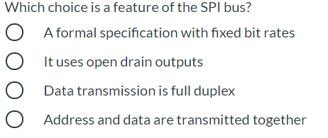 Which choice is a feature of the SPI bus?
O A formal specification with fixed bit rates
It uses open drain outputs
Data transmission is full duplex
Address and data are transmitted together
