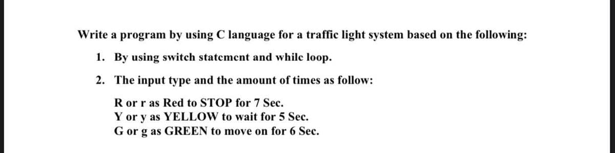 Write a program by using C language for a traffic light system based on the following:
1. By using switch statement and whilc loop.
2. The input type and the amount of times as follow:
R or r as Red to STOP for 7 Sec.
Y or y as YELLOW to wait for 5 Sec.
G or g as GREEN to move on for 6 Sec.
