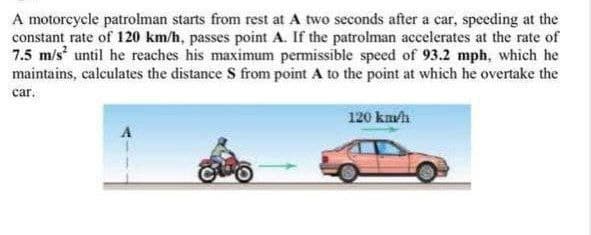 A motoreycle patrolman starts from rest at A two seconds after a car, speeding at the
constant rate of 120 km/h, passes point A. If the patrolman accelerates at the rate of
7.5 m/s until he reaches his maximum permissible speed of 93.2 mph, which he
maintains, calculates the distance S from point A to the point at which he overtake the
car.
120 km/h
