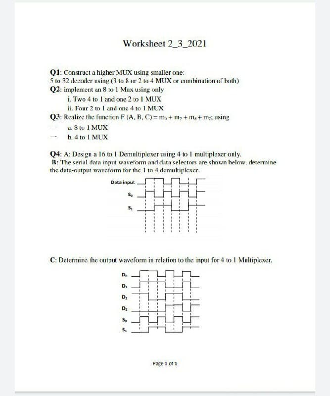 Worksheet 2_3_2021
Q1: Construct a higher MUX using smaller one:
5 to 32 decoder using (3 to 8 or 2 to 4 MUX or combination of both)
Q2: implement an 8 to 1 Mux using only
i. Two 4 to 1 and one 2 to I MUX
ii. Four 2 to I and one 4 to 1 MUX
Q3: Realize the function F (A, B, C) =m, + m2 + m, + m; using
a. 8 to 1 MUX
b. 4 to 1 MUX
Q4: A: Design a 16 to I Demultiplexer using 4 to I multiplexer only.
B: The serial data input waveform and data selectors are shown below, determine
the data-output waveform for the I to 4 demultiplexer.
Data input
C: Determine the output waveform in relation to the input for 4 to 1 Multiplexer.
Do
D.
D2
D3
So
Page 1 of 1
