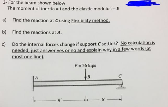 2- For the beam shown below
The moment of inertia = I and the elastic modulus = E
a) Find the reaction at C using Flexibility method.
b) Find the reactions at A.
c) Do the internal forces change if support C settles? No calculation is
needed, just answer yes or no and explain why in a few words (at
most one line).
P = 36 kips
A
9'
6'
