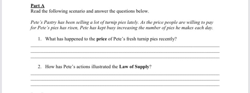 Part A
Read the following scenario and answer the questions below.
Pete's Pastry has been selling a lot of turnip pies lately. As the price people are willing to pay
for Pete's pies has risen, Pete has kept busy increasing the number of pies he makes each day.
1. What has happened to the price of Pete's fresh turnip pies recently?
2. How has Pete's actions illustrated the Law of Supply?
