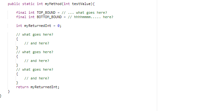 public static int myMethod (int testValue){
final int TOP_BOUND = // ... what goes here?
final int BOTTOM_BOUND
= // hhhhmmmm..... here?
int myReturnedInt = 0;
%3D
// what goes here?
{
// and here?
}
// what goes here?
{
// and here?
}
// what goes here?
{
// and here?
return myReturnedInt;
