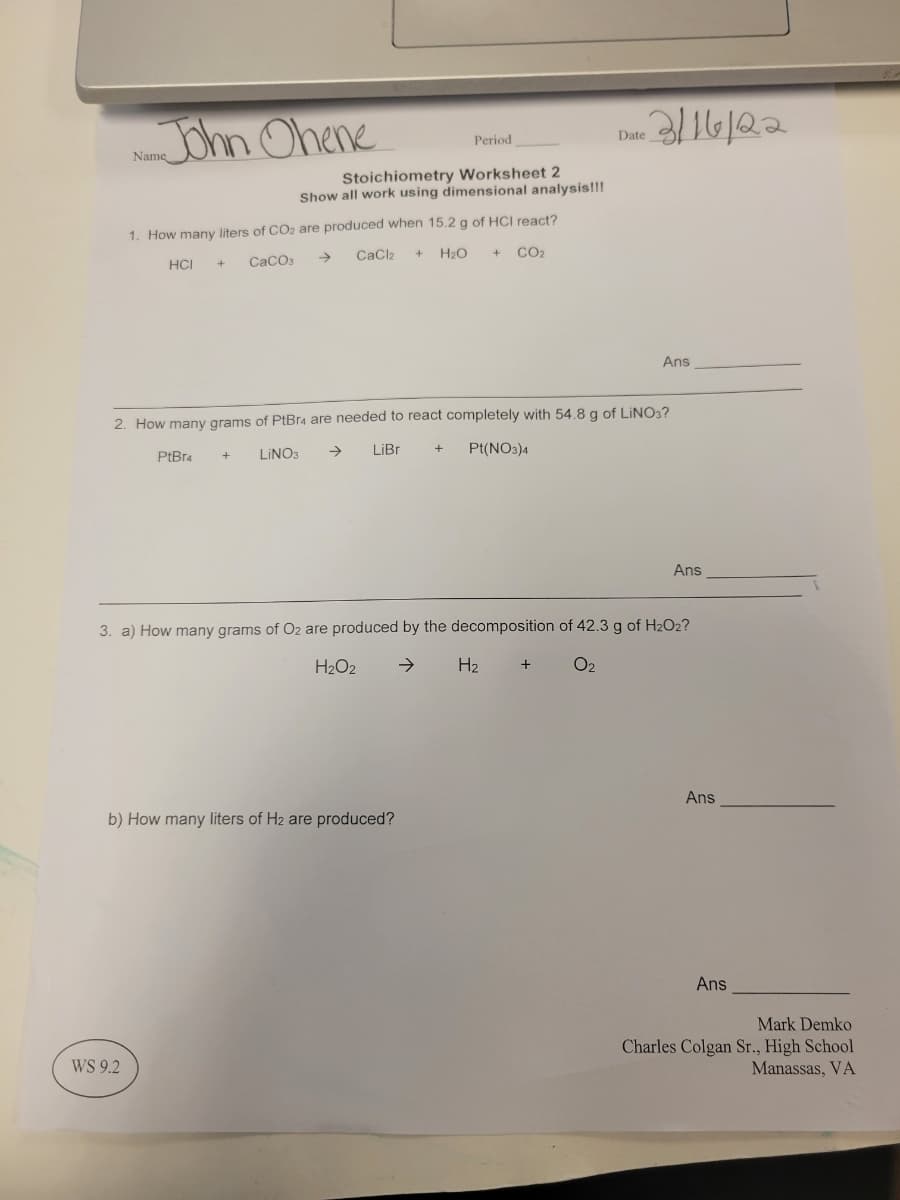 JOhn Ohene
Period
Date
Name
Stoichiometry Worksheet 2
Show all work using dimensional analysis!!!
1. How many liters of CO2 are produced when 15.2 g of HCI react?
HCI
CaCO3
->
CaCl2
H2O
CO2
Ans
2. How many grams of PtBr4 are needed to react completely with 54,8 g of LINO:?
PtBr4
LINO3
->
LIB.
Pt(NO3)4
Ans
3. a) How many grams of O2 are produced by the decomposition of 42.3 g of H2O2?
H2O2
->
H2
O2
Ans
b) How many liters of H2 are produced?
Ans
Mark Demko
WS 9.2
Charles Colgan r., High School
Manassas, VA
