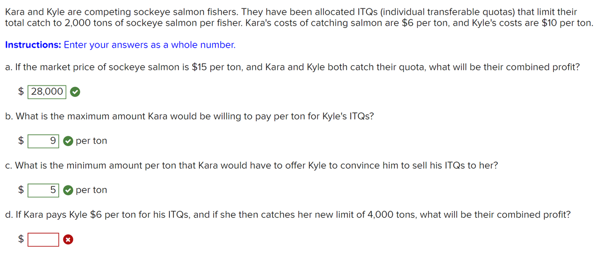 Kara and Kyle are competing sockeye salmon fishers. They have been allocated ITQS (individual transferable quotas) that limit their
total catch to 2,000 tons of sockeye salmon per fisher. Kara's costs of catching salmon are $6 per ton, and Kyle's costs are $10 per ton.
Instructions: Enter your answers as a whole number.
a. If the market price of sockeye salmon is $15 per ton, and Kara and Kyle both catch their quota, what will be their combined profit?
$ 28,000
b. What is the maximum amount Kara would be willing to pay per ton for Kyle's ITQS?
2$
9 O per ton
c. What is the minimum amount per ton that Kara would have to offer Kyle to convince him to sell his ITQS to her?
5
per ton
d. If Kara pays Kyle $6 per ton for his ITQS, and if she then catches her new limit of 4,000 tons, what will be their combined profit?
2$
