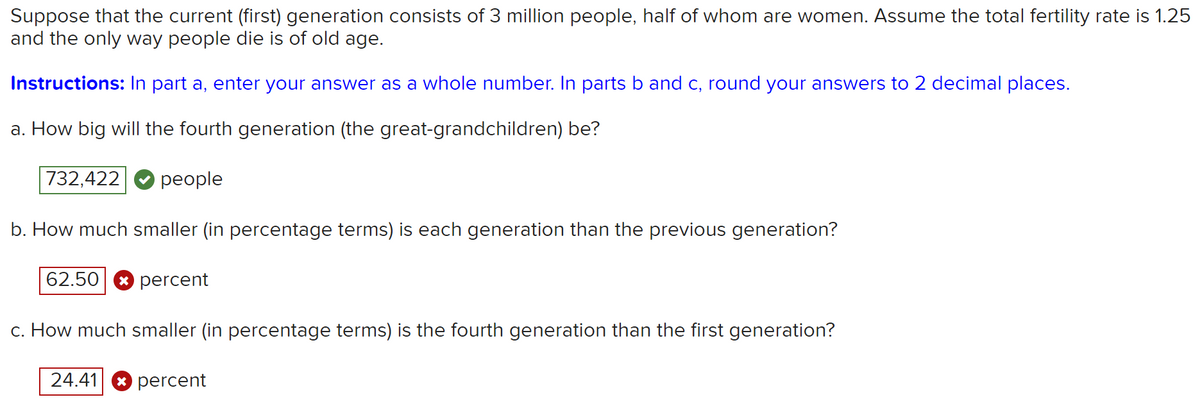 Suppose that the current (first) generation consists of 3 million people, half of whom are women. Assume the total fertility rate is 1.25
and the only way people die is of old age.
Instructions: In part a, enter your answer as a whole number. In parts b and c, round your answers to 2 decimal places.
a. How big will the fourth generation (the great-grandchildren) be?
732,422
people
b. How much smaller (in percentage terms) is each generation than the previous generation?
62.50
percent
c. How much smaller (in percentage terms) is the fourth generation than the first generation?
24.41
* percent
